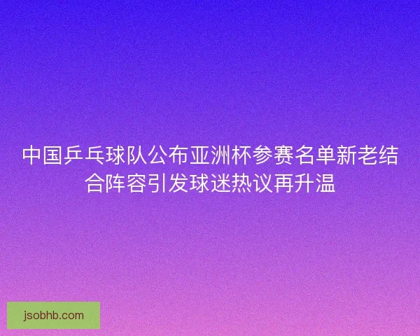 中国乒乓球队公布亚洲杯参赛名单新老结合阵容引发球迷热议再升温