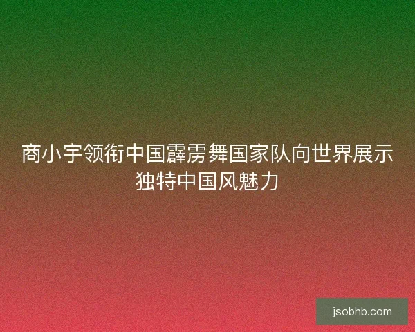 商小宇领衔中国霹雳舞国家队向世界展示独特中国风魅力