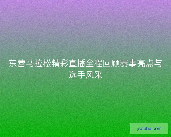 东营马拉松精彩直播全程回顾赛事亮点与选手风采