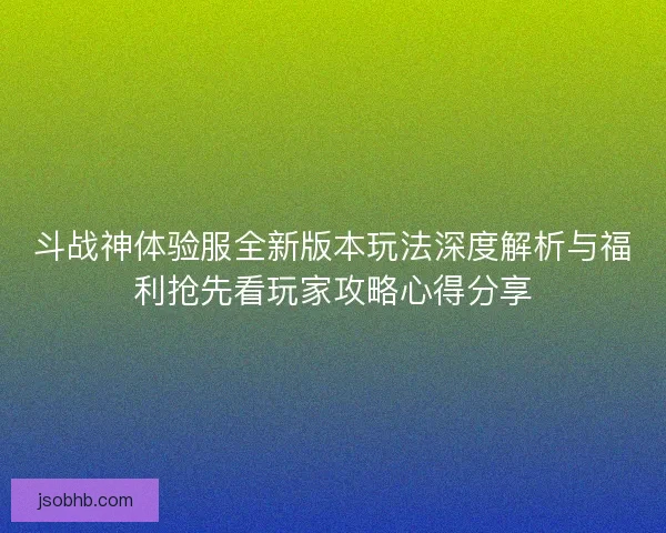斗战神体验服全新版本玩法深度解析与福利抢先看玩家攻略心得分享